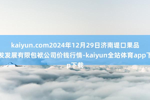 kaiyun.com2024年12月29日济南堤口果品批发发展有限包袱公司价钱行情-kaiyun全站体育app下载