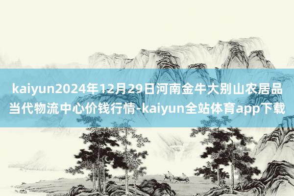 kaiyun2024年12月29日河南金牛大别山农居品当代物流中心价钱行情-kaiyun全站体育app下载