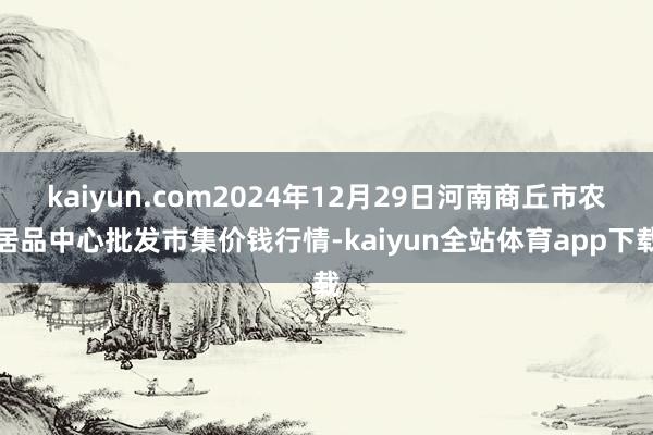 kaiyun.com2024年12月29日河南商丘市农居品中心批发市集价钱行情-kaiyun全站体育app下载