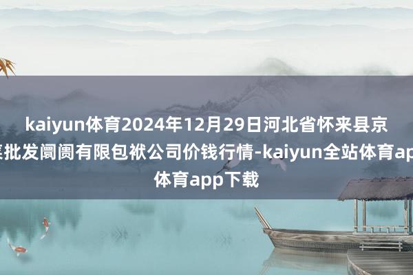 kaiyun体育2024年12月29日河北省怀来县京西果菜批发阛阓有限包袱公司价钱行情-kaiyun全站体育app下载