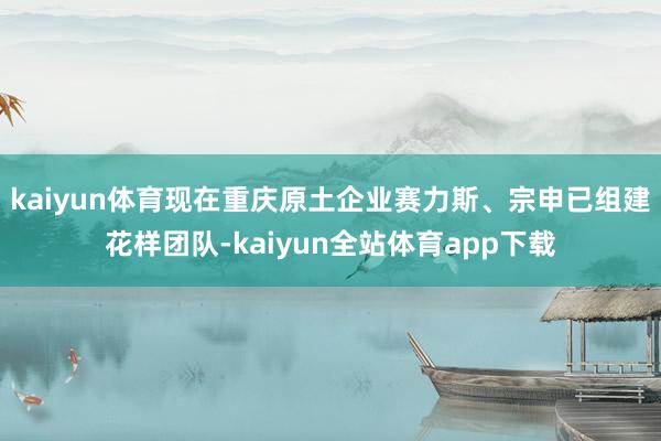 kaiyun体育现在重庆原土企业赛力斯、宗申已组建花样团队-kaiyun全站体育app下载