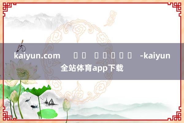 kaiyun.com      		  					  -kaiyun全站体育app下载