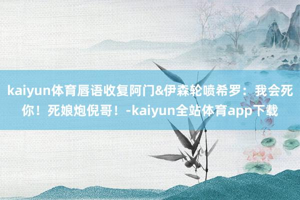 kaiyun体育唇语收复阿门&伊森轮喷希罗：我会死你！死娘炮倪哥！-kaiyun全站体育app下载