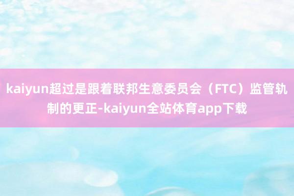 kaiyun超过是跟着联邦生意委员会（FTC）监管轨制的更正-kaiyun全站体育app下载