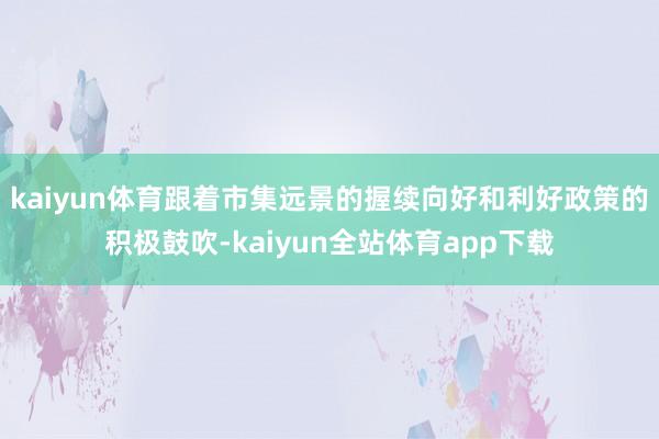 kaiyun体育跟着市集远景的握续向好和利好政策的积极鼓吹-kaiyun全站体育app下载