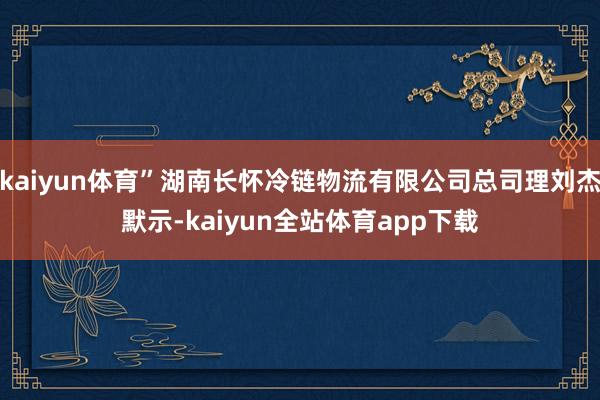 kaiyun体育”湖南长怀冷链物流有限公司总司理刘杰默示-kaiyun全站体育app下载