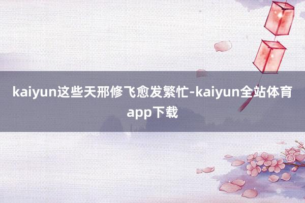 kaiyun这些天邢修飞愈发繁忙-kaiyun全站体育app下载
