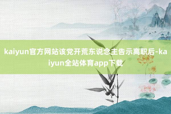 kaiyun官方网站该党开荒东说念主告示离职后-kaiyun全站体育app下载