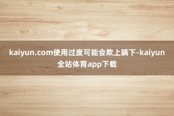 kaiyun.com使用过度可能会欺上瞒下-kaiyun全站体育app下载