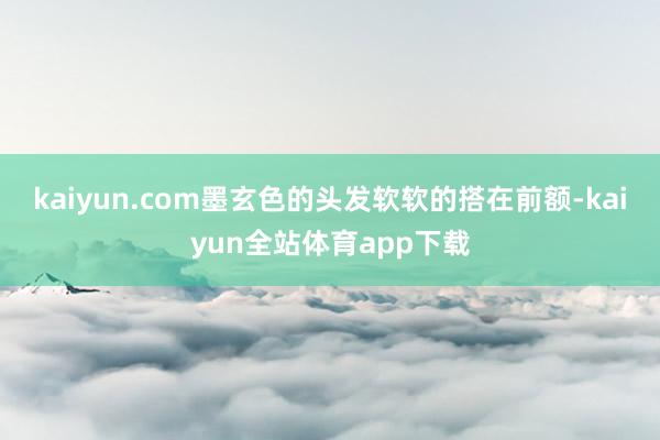 kaiyun.com墨玄色的头发软软的搭在前额-kaiyun全站体育app下载