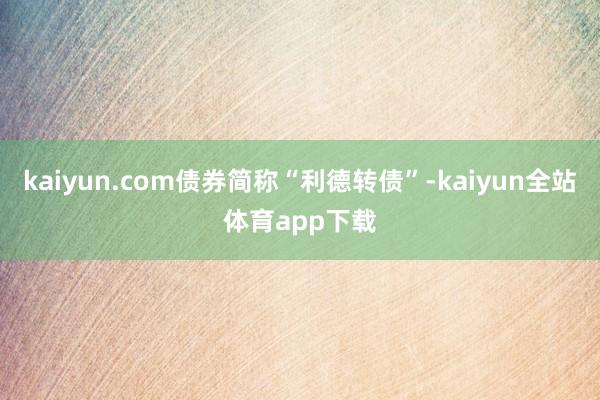 kaiyun.com债券简称“利德转债”-kaiyun全站体育app下载