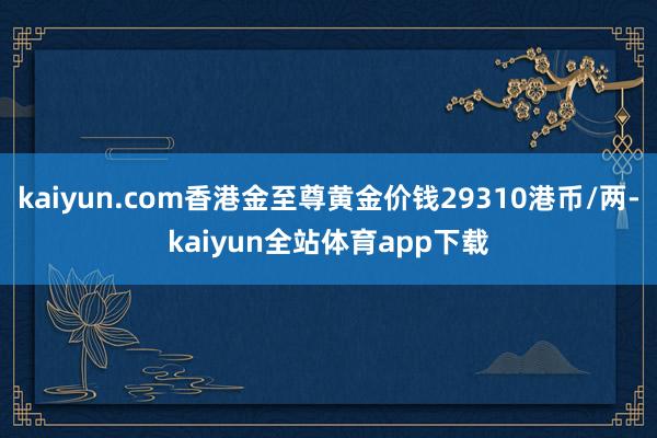 kaiyun.com香港金至尊黄金价钱29310港币/两-kaiyun全站体育app下载