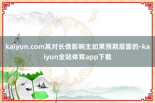 kaiyun.com其对长债影响主如果预期层面的-kaiyun全站体育app下载