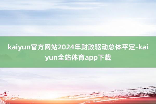 kaiyun官方网站2024年财政驱动总体平定-kaiyun全站体育app下载