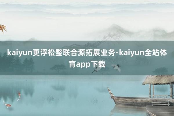 kaiyun更浮松整联合源拓展业务-kaiyun全站体育app下载