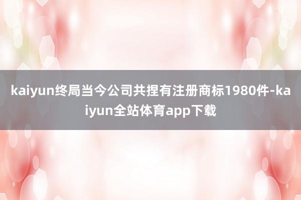 kaiyun终局当今公司共捏有注册商标1980件-kaiyun全站体育app下载