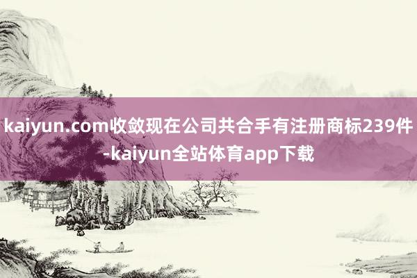 kaiyun.com收敛现在公司共合手有注册商标239件-kaiyun全站体育app下载