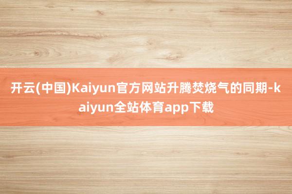 开云(中国)Kaiyun官方网站 升腾焚烧气的同期-kaiyun全站体育app下载