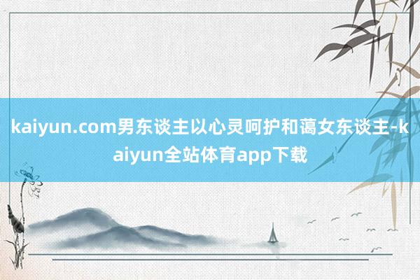 kaiyun.com男东谈主以心灵呵护和蔼女东谈主-kaiyun全站体育app下载