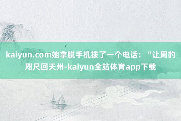 kaiyun.com她拿脱手机拨了一个电话:“让周豹咫尺回天州-kaiyun全站体育app下载