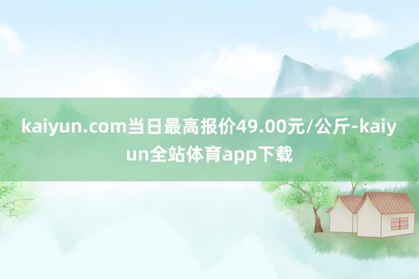 kaiyun.com当日最高报价49.00元/公斤-kaiyun全站体育app下载