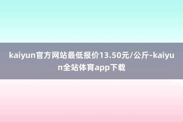 kaiyun官方网站最低报价13.50元/公斤-kaiyun全站体育app下载