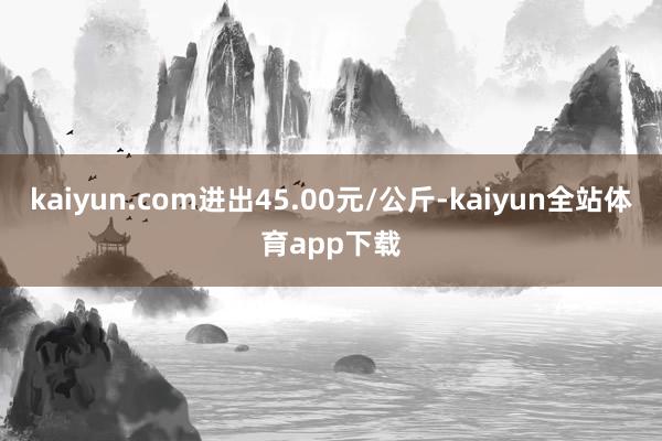 kaiyun.com进出45.00元/公斤-kaiyun全站体育app下载