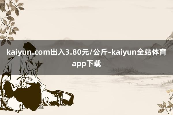 kaiyun.com出入3.80元/公斤-kaiyun全站体育app下载