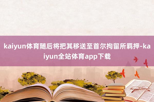 kaiyun体育随后将把其移送至首尔拘留所羁押-kaiyun全站体育app下载