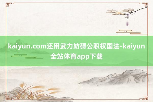 kaiyun.com还用武力妨碍公职权国法-kaiyun全站体育app下载