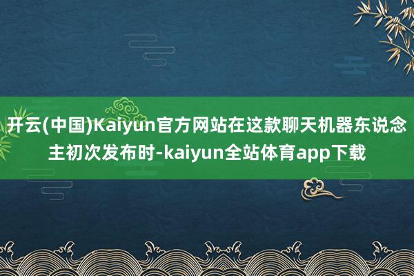 开云(中国)Kaiyun官方网站在这款聊天机器东说念主初次发布时-kaiyun全站体育app下载