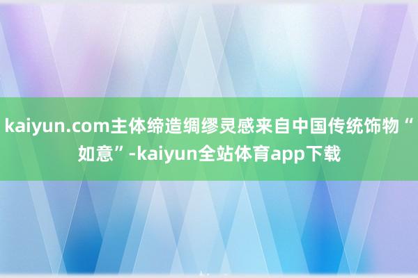 kaiyun.com主体缔造绸缪灵感来自中国传统饰物“如意”-kaiyun全站体育app下载