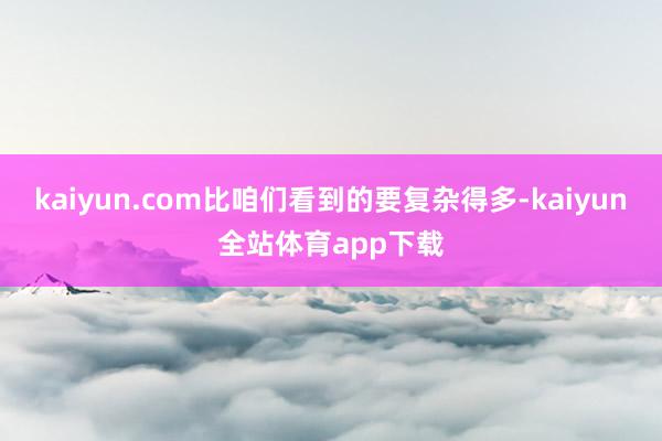 kaiyun.com比咱们看到的要复杂得多-kaiyun全站体育app下载