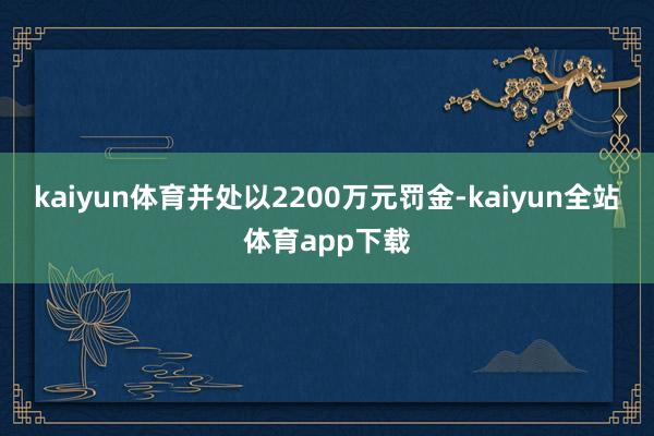 kaiyun体育并处以2200万元罚金-kaiyun全站体育app下载