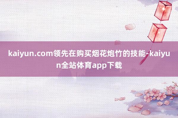 kaiyun.com领先在购买烟花炮竹的技能-kaiyun全站体育app下载