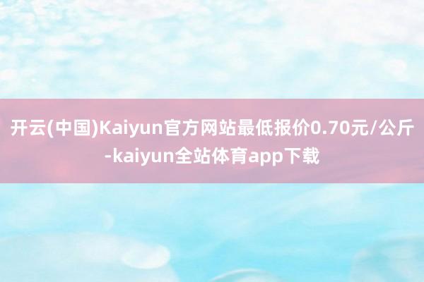 开云(中国)Kaiyun官方网站最低报价0.70元/公斤-kaiyun全站体育app下载