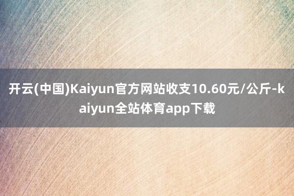 开云(中国)Kaiyun官方网站收支10.60元/公斤-kaiyun全站体育app下载