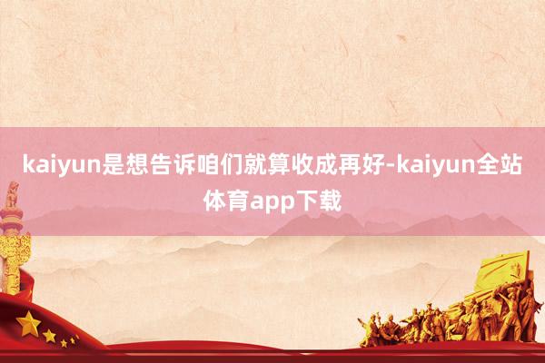 kaiyun是想告诉咱们就算收成再好-kaiyun全站体育app下载