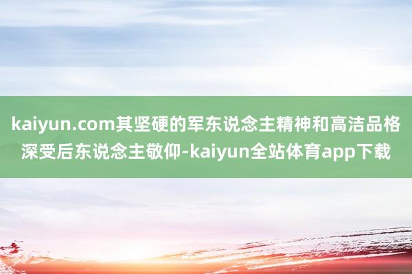 kaiyun.com其坚硬的军东说念主精神和高洁品格深受后东说念主敬仰-kaiyun全站体育app下载