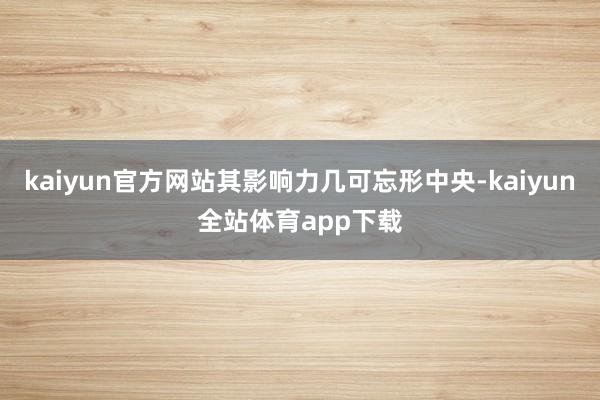 kaiyun官方网站其影响力几可忘形中央-kaiyun全站体育app下载