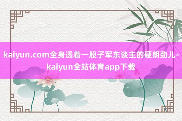 kaiyun.com全身透着一股子军东谈主的硬朗劲儿-kaiyun全站体育app下载
