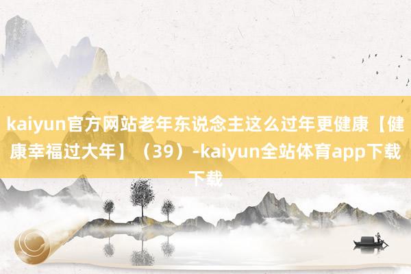 kaiyun官方网站老年东说念主这么过年更健康【健康幸福过大年】（39）-kaiyun全站体育app下载