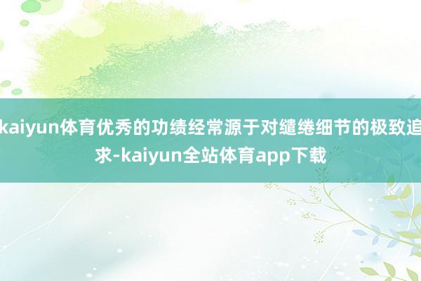 kaiyun体育优秀的功绩经常源于对缱绻细节的极致追求-kaiyun全站体育app下载
