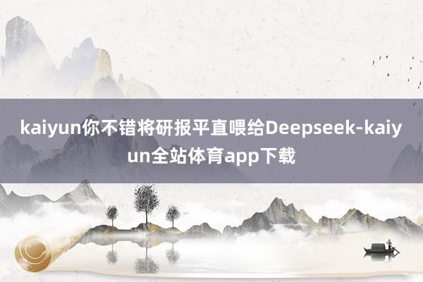 kaiyun你不错将研报平直喂给Deepseek-kaiyun全站体育app下载