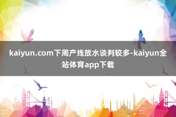 kaiyun.com下周产线放水谈判较多-kaiyun全站体育app下载