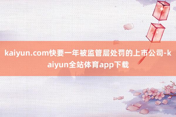 kaiyun.com快要一年被监管层处罚的上市公司-kaiyun全站体育app下载