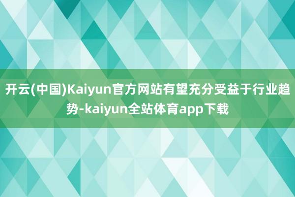 开云(中国)Kaiyun官方网站有望充分受益于行业趋势-kaiyun全站体育app下载