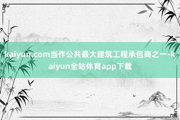 kaiyun.com当作公共最大建筑工程承包商之一-kaiyun全站体育app下载