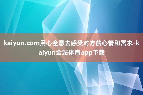 kaiyun.com用心全意去感受对方的心情和需求-kaiyun全站体育app下载
