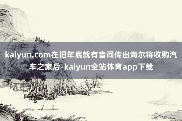 kaiyun.com在旧年底就有音问传出海尔将收购汽车之家后-kaiyun全站体育app下载